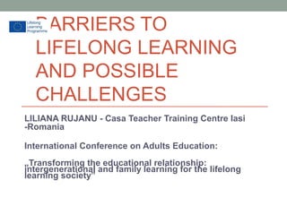 BARRIERS TO
LIFELONG LEARNING
AND POSSIBLE
CHALLENGES
LILIANA RUJANU - Casa Teacher Training Centre Iasi
-Romania
International Conference on Adults Education:
„Transforming the educational relationship:
intergenerational and family learning for the lifelong
learning society”
 
