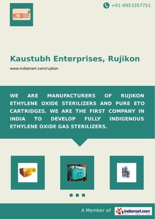 +91-9953357751
A Member of
Kaustubh Enterprises, Rujikon
www.indiamart.com/rujikon
WE ARE MANUFACTURERS OF RUJIKON
ETHYLENE OXIDE STERILIZERS AND PURE ETO
CARTRIDGES. WE ARE THE FIRST COMPANY IN
INDIA TO DEVELOP FULLY INDIGENOUS
ETHYLENE OXIDE GAS STERILIZERS.
 