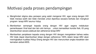 Motivasi pada proses pendampingan
a. Menghindari stigma atau persepsi yang salah mengenai HIV, agar orang dengan HIV
tidak merasa sedih dan tidak menolak untuk diperiksa secaara berkala dan mengikuti
program terapi ARV seumur hidup
b. Memberikan semangat kepada orang dengan HIV agar segera melakukan
pemeriksaaan Viral load dan lab rutin lainnya , untuk memastikan kondisi fisik, IO yang
disembuhkan secara adekuat dan adherence terapi ARV
c. Memberikan penjelasan kepada orang dengan HIV dengan mengatakan bahwa walau
HIV tidak dapat disembuhkan tetapi dengan adherence 100% dalam terapi ARV akan
meningkatkan kualitas Hidup Orang dengan HIV dan menurunkan angka kesakitan dan
kematian akibat AIDS.
 