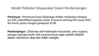 Model Pelibatan Masyarakat Dalam Pendampingan
Penemuan : Penemuan kasus dilapangan Ketika melakukan tahapan
pra ART, indentifikasi populasi untuk 8 sasaran skrining HIV sesuai SPM,
ibu hamil, pasien dengan gambaran IO dll
Pendampingan : Dilakukan oleh kelompok masyarakat, peer support,
petugas lapangan,kader dsb yang bertujuan agar pasien disiplin
dalam meminum obat dan tidak mangkir.
 