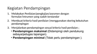 Kegiatan Pendampingan
1. Melakukan Penilaian/pengkajian/asesmen dengan
formular/intrumen yang sudah terstandar
2. Membuat kriteria hasil penilaian (menggunakan skoring kebutuhan
pendampingan
3. Menjalankan pendampingan sesuai kriteria hasil penilaian ;
• Pendampingan maksimal (Didampingi oleh pendukung
sebaya/petugas lapangan).
• Pendampingan minimal (Tidak perlu pendampingan ).
 