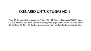 SKENARIO UNTUK TUGAS NO.5
Tn A, 46 th, alamat jl. Mangga no.9 ; tes HIV + TB Paru + . Diagnosa TB HIV dapat
FDC TLE. Mantan penasun, bermasalah dng lever juga. Oleh Dokter disarankan unt
terapi Dual TB dan HIV. Timbul mual, pusing dan muntah. Perlu pendampingan.
 