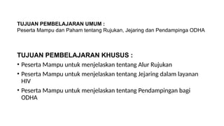TUJUAN PEMBELAJARAN UMUM :
Peserta Mampu dan Paham tentang Rujukan, Jejaring dan Pendampinga ODHA
TUJUAN PEMBELAJARAN KHUSUS :
• Peserta Mampu untuk menjelaskan tentang Alur Rujukan
• Peserta Mampu untuk menjelaskan tentang Jejaring dalam layanan
HIV
• Peserta Mampu untuk menjelaskan tentang Pendampingan bagi
ODHA
 