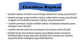Efektifitas Rujukan
• Apakah rujukan tersebut sesuai dengan kebutuhan orang yang dirujuk?
• Apakah petugas yang memberi rujukan yakin bahwa orang yang dirujuk
sungguh memanfaatkan layanan rujukan yang ditawarkan?
• Apakah pembuat rujukan terlebih dahulu menjelaskan kepada pasien
mengapa harus dirujuk?
• Apakah ada permohonan persetujuan dari pasien untuk dirujuk?
• Apakah pusat atau tempat rujukan yang dipakai dapat menjamin
konfidensialitas orang yang akan dirujuk serta mempunyai reputasi
yang baik dalam bidangnya juga tidak dibahas?
 
