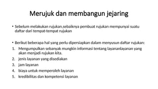 Merujuk dan membangun jejaring
• Sebelum melakukan rujukan,sebaiknya pembuat rujukan mempunyai suatu
daftar dari tempat-tempat rujukan
• Berikut beberapa hal yang perlu dipersiapkan dalam menyusun daftar rujukan:
1. Mengumpulkan sebanyak mungkin informasi tentang layananlayanan yang
akan menjadi rujukan kita.
2. jenis layanan yang disediakan
3. jam layanan
4. biaya untuk memperoleh layanan
5. kredibilitas dan kompetensi layanan
 