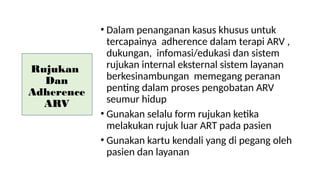 Rujukan
Dan
Adherence
ARV
• Dalam penanganan kasus khusus untuk
tercapainya adherence dalam terapi ARV ,
dukungan, infomasi/edukasi dan sistem
rujukan internal eksternal sistem layanan
berkesinambungan memegang peranan
penting dalam proses pengobatan ARV
seumur hidup
• Gunakan selalu form rujukan ketika
melakukan rujuk luar ART pada pasien
• Gunakan kartu kendali yang di pegang oleh
pasien dan layanan
 