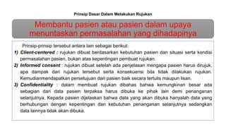 Prinsip Dasar Dalam Melakukan Rujukan
Membantu pasien atau pasien dalam upaya
menuntaskan permasalahan yang dihadapinya
Prinsip-prinsip tersebut antara lain sebagai berikut:
1) Client-centered : rujukan dibuat berdasarkan kebutuhan pasien dan situasi serta kondisi
permasalahan pasien, bukan atas kepentingan pembuat rujukan.
2) Informed consent : rujukan dibuat setelah ada penjelasan mengapa pasien harus dirujuk,
apa dampak dari rujukan tersebut serta konsekuensi bila tidak dilakukan rujukan.
Kemudianmendapatkan persetujuan dari pasien baik secara tertulis maupun lisan.
3) Confidentiality : dalam membuat rujukan dibahas bahwa kemungkinan besar ada
sebagian dari data pasien terpaksa harus dibuka ke pihak lain demi penanganan
selanjutnya. Kepada pasien dijelaskan bahwa data yang akan dibuka hanyalah data yang
berhubungan dengan kepentingan dan kebutuhan penanganan selanjutnya sedangkan
data lainnya tidak akan dibuka.
 