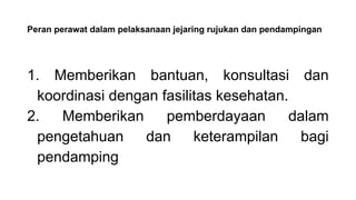 Peran perawat dalam pelaksanaan jejaring rujukan dan pendampingan
1. Memberikan bantuan, konsultasi dan
koordinasi dengan fasilitas kesehatan.
2. Memberikan pemberdayaan dalam
pengetahuan dan keterampilan bagi
pendamping
 
