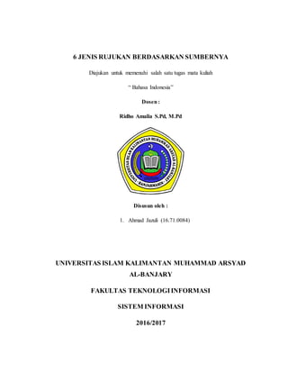 6 JENIS RUJUKAN BERDASARKAN SUMBERNYA
Diajukan untuk memenuhi salah satu tugas mata kuliah
“ Bahasa Indonesia”
Dosen:
Ridho Amalia S.Pd, M.Pd
Disusun oleh :
1. Ahmad Jazuli (16.71.0084)
UNIVERSITAS ISLAM KALIMANTAN MUHAMMAD ARSYAD
AL-BANJARY
FAKULTAS TEKNOLOGIINFORMASI
SISTEM INFORMASI
2016/2017
 