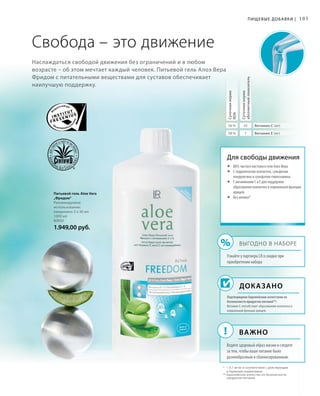 %
!
105
Наслаждаться свободой движения без ограничений и в любом
возрасте – об этом мечтает каждый человек. Питьевой гель Алоэ Вера
Фридом с питательными веществами для суставов обеспечивает
наилучшую поддержку.
Питьевой гель Aloe Vera
„Фридом“
Рекомендуемое
использование:
ежедневно 3 х 30 мл
1000 мл
80850
1.949,00 руб.
* 	  0,1 мг/кг в соответствии с действующим
в Германии нормативом
** Европейское агентство по безопасности
продуктов питания
Свобода – это движение
Доказано
Для свободы движения
	88% чистого листового геля Алоэ Вера
	С гидролизатом коллагена, сульфатом
хондроитина и сульфатом глюкозамина.
	С витаминами C и E для поддержки
образования коллагена и нормальной функции
хрящей.
	Без алоина*
Суточнаянорма
RDA
Суточнаянорма
абсолютныйпоказатель
56 % 45
58 % 7
Витамин C (мг)
Витамин E (мг)
Пищевые добавки |
Выгодно в наборе
Узнайте у партнера LR о скидке при
приобретении набора
Важно
Ведите здоровый образ жизни и следите
за тем, чтобы ваше питание было
разнообразным и сбалансированным.
Подтверждено Европейским агентством по
безопасности продуктов питания**:
Витамин C способствует образованию коллагена и
нормальной функции хрящей.
 