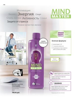 MASTER
MINDMIND
WITH
GREEN
ENERGY
FORMULA
!
%
106
*
500 мл
80900
789,00 руб.
Продукт
запатентован
Зеленая формула
Энергия
Активность
Мотивация
СемьяСтиль жизни
Бизнес
Новое качество жизни
Защита от стресса
Спорт
*	 Номер патента: DE 10 2013 205 049 A1
Mind Master Brain  Body
Performance Drink
„Зеленая формула“
Рекомендуемое использование:
ежедневно 80 мл
	 Ценный продукт от LR
	 С экстрактом зеленого чая
	Незаменимый источник энергии на
работе, во время учебы и дома
Выгодно в наборе
Узнайте у партнера LR о скидке при
приобретении набора
Важно
Ведите здоровый образ жизни и следите
за тем, чтобы ваше питание было
разнообразным и сбалансированным.
Скоро
в продаже
 