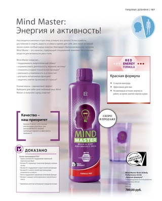 WITH
RED
ENERGY
FORMULA
107
500 мл
80950
789,00 руб.
Наслаждаться жизнью и при этом успевать все делать! Успех в работе,
достижения в спорте, радость в семье и время для себя. Для такой активной
жизни нужен особый заряд энергии, благодаря сбалансированному питанию.
Mind Master – это напиток, содержащий специальный комплекс питательных
веществ для активности ума и тела.
Компания LR уделяет особое значение
качеству продукта Mind Master. Знак
качества НИИ INSTITUT FRESENIUS
подтверждает надежность и эффективность
продукции LR.
Качество –
наш приоритет
Научно подтверждено EFSA*:
Mind Master Brain  Body
Performance Drink
„Красная формула“
Рекомендуемое использование:
ежедневно 80 мл
Красная формула
Mind Master:
Энергия и активность!
Доказано
Mind Master помогает...
• поддерживать энергетический обмен1
• нормализовать деятельность нервной системы2
• сохранять в норме психические функции3
• уменьшать утомляемость и усталость4
• улучшить когнитивную функцию5
• защитить клетки организма от стресса6
Разные вкусы – одинаковый эффект
Выберите для себя свой любимый вкус Mind
Master и получите заряд энергии!
	Со вкусом винограда
	Эффективное действие
	Незаменимый источник энергии на
работе, во время занятий спортом и дома
1
Тиамин и витамин B12 поддерживают нормальный
энергетический обмен
2
Витамин B12 нормализует психические функции и нервную
систему
3
Витамин B12 поддерживает в норме психические функции
4
Витамин B12 и железо способствуют уменьшению
утомляемости и усталости
5
Железо поддерживает нормальную когнитивную функцию
6
Витамин E защищает клетки организма от окислительного
стресса
* Европейское агентство по безопасности продуктов питания
Пищевые добавки |
Скоро
в продаже
 