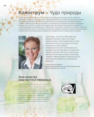 108
Колострум – Чудо природы
„Колострум – это чистое обезжиренное
коровье молозиво, первое настоящее
коровье молоко. Оно вырабатывается всего
несколько часов после рождения теленка
специально, чтобы снабдить
новорожденного всем необходимым для
закладки прочного фундамента иммунитета.
Коровье молозиво действует аналогичным
образом на организм человека. Колострум
содержит: иммуноглобулины, факторы роста,
аминокислоты, витамины и минеральные
вещества“
Сабина Ларсен-Вефринг
Директор по развитию и качеству продукции для
сбалансированного питания
Знак качества
НИИ INSTITUT FRESENIUS
Целебные свойства молозива известны человечеству
с глубокой древности, а современные исследования
обнаруживают все новые области воздействия
Колострума на человеческий организм. Например,
профилактика воспалений в полости рта, суставах,
улучшение состояния кожи, защита органов дыхания
от вирусных и респираторных заболеваний,
повышение выносливости и рост мышечной массы,
защита клеток печени и многое другое. LR и Institut
Fresenius гарантируют высокое качество продукта
Colostrum.
Одной из важнейших функций организма, без которой невозможна жизнь, является
защита, т.е. иммунитет. Иммунная система поддерживает постоянство внутренней среды,
устраняет чужеродное воздействие инфекционных возбудителей - бактерий вирусов
грибков, химических веществ, больных, состарившихся и аномальных клеток различных
органов тела человека. Именно благодаря наличию иммунитета организм справляется
с заболеваниями и выздоравливает. К факторам, снижающим иммунитет человека, относятся:
плохая экология, стресс, неправильное питание, вредные привычки, бесконтрольный прием
антибиотиков и антигрибковых препаратов, переутомление и недосыпание, возраст.
 