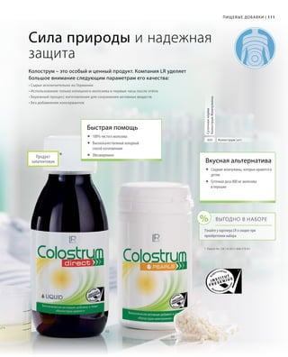 %
02
03
111111
*	 Patent-Nr.: DE 10 2011 008 579 A1
Сила природы и надежная
защита
Колострум – это особый и ценный продукт. Компания LR уделяет
большое внимание следующим параметрам его качества:
• Сырье исключительно из Германии
• Использование только излишнего молозива в первые часы после отёла
• Бережный процесс изготовления для сохранения активных веществ
• Без добавления консервантов
Колострум (мг)800
Суточнаянорма
КолострумЖемчужины
*Продукт
запатентован
Быстрая помощь
	100% чистого молозива
	Высококачественный холодный
способ изготовления
	Обезжиренное
Вкусная альтернатива
	Сладкие жемчужины, которые нравятся и
детям
	Суточная доза 800 мг молозива
в порошке
Выгодно в наборе
Узнайте у партнера LR о скидке при
приобретении набора
Пищевые добавки |
 