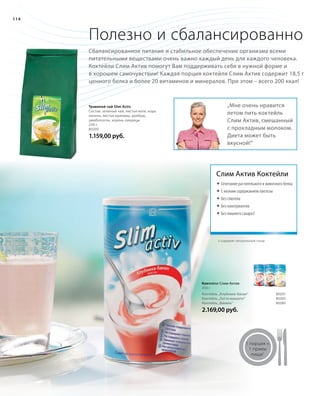 114
Полезно и сбалансированно
Сбалансированное питание и стабильное обеспечение организма всеми
питательными веществами очень важно каждый день для каждого человека.
Коктейли Слим Актив помогут Вам поддерживать себя в нужной форме и
в хорошем самочувствии! Каждая порция коктейля Слим Актив содержит 18,5 г
ценного белка и более 20 витаминов и минералов. При этом – всего 200 ккал!
„Мне очень нравится
летом пить коктейль
Слим Актив, смешанный
с прохладным молоком.
Диета может быть
вкусной!“
Травяной чай Slim Activ
Состав: зеленый чай, листья мате, кора
лапачо, листья крапивы, ройбуш,
цимбопогон, корень лакрицы
250 г
80205
1.159,00 руб.
Слим Актив Коктейли
	Сочетание растительного и животного белка
	С низким содержанием лактозы
	Без глютена
	Без консервантов
	Без лишнего сахара3
3 содержит натуральный сахар
Коктейли Слим Актив
450 г
Коктейль „Клубника-банан“ 80201
Коктейль „Латте макиато“ 80203
Коктейль „Ваниль“ 80280
2.169,00 руб.
1 порция =
1 прием
пищи1
 