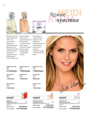 HEIDI
klum
Heidi
Foto
12
Яркие
чувства
Лосьон для тела
200 мл
3124
1.059,00 руб.
Крем для тела
200 мл
3302
1.589,00 руб.
Гель для душа
200 мл
2893
1.329,00 руб.
Парфюмерная вода
50 мл
2890
2.159,00 руб.
Парфюмерная вода
50 мл
3300
1.999,00 руб.
Парфюмерная вода
50 мл
3121
1.999,00 руб.
Лосьон для тела
200 мл
2894
1.369,00 руб.
Гель для душа
200 мл
3123
899,00 руб.
Чувственный и
очаровательный
аромат, как сама
Хайди Клум.
Головокружительное
сочетание дыни,
цветка лотоса,
жасмина и
сандалового дерева
с оттенком розового
перца.
Вдохновляющий,
упоительный и
чувственный аромат!
Пленительное
сочетание нежного
ириса, ванили,
гелиотропа и белого
мускуса создает
манящий образ
с благородной
грацией.
Первый аромат от топ-
модели Хайди Клум:
элегантный,
решительный и
сексуальный.
Освежающе пряные
фруктовые нотки
прекрасно сочетаются
с букетом из белых
цветов ириса,
индийских пачули и
возбуждающего
аромата бобов тонка.
НАБОР
Heidi Klum „Me“
Парфюмерный набор 3141
Парфюмерная вода, гель для душа, лосьон
для тела
Обычная цена 3.957,00 руб.
Цена в наборе 3.579,00 руб.
Heidi Klum „Dreams“
Парфюмерный набор 3304
Парфюмерная вода, крем для тела
Обычная цена 3.588,00 руб.
Цена в наборе 3.319,00 руб.
Heidi Klum
Парфюмерный набор 2856
Парфюмерная вода, гель для душа, лосьон
для тела
Обычная цена 4.857,00 руб.
Цена в наборе 4.419,00 руб.
НАБОР НАБОР
 