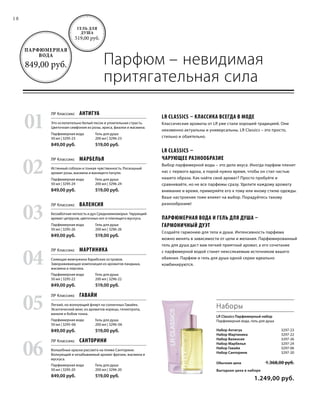 18
Парфюм – невидимая
притягательная сила
LR Classics Парфюмерный набор
Парфюмерная вода, гель для душа
Набор Антигуа  3297-23
Набор Мартиника  3297-22
Набор Валенсия  3297-26
Набор Марбелья  3297-24
Набор Гавайи  3297-06
Набор Санторини 3297-20
Обычная цена 1.368,00 руб.
Выгодная цена в наборе
 1.249,00 руб.
01
ЛР Классикс  Антигуа
Гель для душа
200 мл | 3296-23
519,00 руб.
Парфюмерная вода
50 мл | 3295-23
849,00 руб.
03
ЛР Классикс  Валенсия
Гель для душа
200 мл | 3296-26
519,00 руб.
Парфюмерная вода
50 мл | 3295-26
849,00 руб.
05
ЛР Классикс  Гавайи
Гель для душа
200 мл | 3296-06
519,00 руб.
Парфюмерная вода
50 мл | 3295-06
849,00 руб.
02
ЛР Классикс  Марбелья
Гель для душа
200 мл | 3296-24
519,00 руб.
Парфюмерная вода
50 мл | 3295-24
849,00 руб.
04
ЛР Классикс  Мартиника
Гель для душа
200 мл | 3296-22
519,00 руб.
Парфюмерная вода
50 мл | 3295-22
849,00 руб.
06
ЛР Классикс  Санторини
Гель для душа
200 мл | 3296-20
519,00 руб.
Парфюмерная вода
50 мл | 3295-20
849,00 руб.
Гель для
душа
519,00 руб.
Парфюмерная
вода
849,00 руб.
Это ослепительно белый песок и упоительная страсть.
Цветочная симфония из розы, ириса, фиалки и жасмина.
Истинный соблазн и тонкая чувственность. Роскошный
аромат розы, жасмина и манящего пачули.
Беззаботная легкость и дух Средиземноморья. Чарующий
аромат цитрусов, цветочных нот и пленящего мускуса.
Сияющая жемчужина Карибских островов.
Завораживающая композиция из ароматов ландыша,
жасмина и персика.
Легкий, но волнующий флирт на солнечных Гавайях.
Экзотический микс из ароматов корицы, гелиотропа,
ванили и бобов тонка.
Волшебные краски рассвета на пляже Санторини.
Волнующий и незабываемый аромат фрезии, жасмина и
мускуса.
LR Classics – классика всегда в моде
Классические ароматы от LR уже стали хорошей традицией. Они
неизменно актуальны и универсальны. LR Classics – это просто,
стильно и обаятельно.
LR Classics –
чарующее разнообразие
Выбор парфюмерной воды – это дело вкуса. Иногда парфюм пленит
нас с первого вдоха, а порой нужно время, чтобы он стал частью
нашего образа. Как найти свой аромат? Просто пробуйте и
сравнивайте, но не все парфюмы сразу. Уделите каждому аромату
внимание и время, примеряйте его к тому или иному стилю одежды.
Ваше настроение тоже влияет на выбор. Порадуйтесь такому
разнообразию!
Парфюмерная вода и гель для душа –
гармоничный дуэт
Создайте гармонию для тела и души. Интенсивность парфюма
можно менять в зависимости от цели и желания. Парфюмированный
гель для душа даст вам легкий приятный аромат, а его сочетание
с парфюмерной водой станет неиссякаемым источником вашего
обаяния. Парфюм и гель для душа одной серии идеально
комбинируются.
Наборы
 