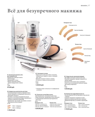 37
05
04
03
02*
01 06 Светло-бежевый
Теплый мед
Ореховый
крем
Золотисто-бежевый
Хрупкий фарфор
Слоновая кость
2,2 г
11005
979,00 руб.
		 11062-1 «Фарфор»
		 11062-2 «Имбирь»
1.149,00 руб.
30 мл
Холодные тона	Теплые тона
11060-201 «Слоновая кость» 	 11060-203 «Светло-бежевый»
11060-207 «Хрупкий фарфор» 	 11060-204 «Теплый мед»
11060-205 «Золотисто-бежевый»	 11060-206 «Ореховый крем»
1.639,00 руб.
9 г
Холодные тона	Теплые тона
11061-1 «Слоновая кость»	 11061-3 «Светло-бежевый»
11061-2 «Хрупкий фарфор»	 11061-4 «Теплый мед»
11061-5 «Золотисто-бежевый»	 11061-6 «Ореховый крем»
1.729,00 руб.
30 мл
11095
1.439,00 руб. 3,6 г
11063
1.039,00 руб.
Всё для безупречного макияжа
* Упаковка может отличаться от изображения
в каталоге
Макияж |
Теплые тона
Холодные тона
01 | Основа для макияжа губ и
век Совершенство
Прекрасная основа для теней и
губной помады
• Выравнивает оттенок
• Делает нанесение теней и
губной помады более стойким
03 | Средство для заполнения морщин
• Для эффекта молодой, ровной кожи лица
• Заполняет морщины, скрывает неровности и
мелкие шрамы
• Пантенол и Q10 питают кожу и ухаживают
• Нанести до использования тонального крема,
дать минуту подсохнуть
06 | Компактная пудра Идеальный тон
• Богатая, бархатистая текстура делает кожу мягкой
и ровной
• Скрывает морщинки и неровности кожи
• Идеальное решение для быстрого макияжа
• Фирменный футляр со спонжем и зеркальцем
05 | Тональная основа Магия цвета
• Для безупречного, светящегося цвета лица
• Новая технология: чрезвычайно легко наносится
• С увлажняющим комплексом для идеального
цвета лица
04 | Корректор-высветлитель для лица
• Светоотражающие пигменты скрывают тени и
мелкие морщинки, охлаждающие компоненты
уменьшают отечность
• Коктейль из активных ингредиентов: масла
амаранта и австралийской мирты, бисаболола и
активного компонента ОptisolTM
• Применение: под глазами, над губами, и в месте
образования мелких морщин
2,5 мл
02 | Светящаяся основа
• Идеальная основа для любого макияжа:
невероятная гладкость кожи и сияющий
цвет лица
• Макияж становится более стойким
• Встряхнуть перед использованием!
 