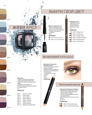 40
Тени для век
• Cодержит природные минералы и
коралловый порошок Phycocorail®
• Легкая текстура и светоотражающий
эффект
• Aнтивозрастные компоненты
• Высокая степень покрытия и стойкости
• Не содержат тальк
2 x 1 г
559,00 руб.
10021-1 	 «Горчица и оливка»
10021-3 	 «Небо и море»
10021-4 	 «Роза и графит»
10021-6 	 «Земля и дерево»
10021-7 	 «Медь и кашемир»
10021-8 	 «Сирень и слива»
10021-9 	 «Золото и бронза»
10021-10 	 «Бледная роза и баклажан»
Идеальный контур
Выбери свой цвет!
Подводка для глаз
• Выразительный цвет
• Легко наносится
• Высокая стойкость
• Идеальный контур
1,1 г
399,00 руб.
Жидкая подводка для глаз
• Яркие, насыщенные цвета
• Для точных, прямых линий
• Быстро сохнет, долго держится
• Перед использованием
встряхнуть
2,5 мл
499,00 руб.
Двусторонний корректор-
хайлайтер для век
• Светло-розовый идеален для
дневного макияжа
• Мерцающий белый эффектно
подчеркнет вечерний макияж
• Подчеркивает
выразительность глаз и
взгляда
10025
2 x 4,6 г
559,00 руб.
Двусторонний карандаш для бровей
• Выразительно подчеркивает брови
• Тонкая сторона предназначена для
придания формы бровям
• Толстая сторона предназначена для
растушевки цвета
Совет: Можно использовать и как тени
для век
4,9 г  1,3 г
559,00 руб.
Живи ярко!
Волшебный карандаш
10021-10
10021-8
10021-9
10021-7
10021-3
10021-4
10021-6
10021-1
		 10027-101 «Кокосовый крем»
		 10027-102 «Нежно-коричневый»
10026-101 «Классический черный»
10026-102 «Элегантный коричневый»
		 10022-1 «Первый снег»
		 10022-2 «Черная ночь»
		 10022-4 «Голубая лагуна»
		 10022-5 «Серебристый иней»
		 10022-6 «Зеленая оливка»
		 10022-7 «Лесной орех»
 