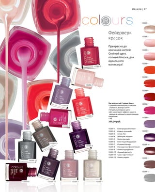 47
Лак для ногтей Стойкий блеск
• Привлекательный блеск, высокая
стойкость, быстро сохнет
• Актуальные модные цвета
• Для наилучшего эффекта нанести
дважды и завершить закрепляющим
покрытием
7 мл
399,00 руб.
10289-1 	 «Благородный жемчуг»
10289-2 	 «Нежно-розовый»
10289-3 	 «Стиль Ню»
10289-4 	 «Электрик коралл»
10289-5 	 «Чили красный»
10289-6 	 «Блестящий бордовый»
10289-7 	 «Розовый вечер»
10289-8 	 «Насыщенный фиолетовый»
10289-9 	 «Темно-пурпурный»
10289-10 	«Темный аметист»
10289-11 	«Серо-коричневый»
10289-12 	«Темно-серый»
10289-12
10289-1
10289-2
10289-3
10289-4
10289-5
10289-6
10289-7
10289-8
10289-9
10289-10
10289-11
Фейерверк
красок
Прекрасно до
кончиков ногтей!
Стойкий цвет,
полный блеска, для
идеального
маникюра!
10089-3 10089-110089-1010089-6
10089-11
10089-9
10089-4
10089-5
10089-8
10089-7
10089-12
10089-2
Макияж |
 