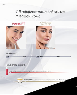 20+
30+
30+20+ 30+20+ 50+40+
50
Ваш возраст:
LR эффективно заботится
о вашей коже
power lift: Для энергии и тонуса кожи – для женщин и мужчин после 20 лет. – стр. 51
NANOGOLD  SILK – Против преждевременного старения кожи после 30 лет. – стр. 52–53
Наше предложение:
 