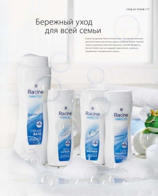 57
01
02
0403
Бережный уход
	 для всей семьи
Уход за телом |
Серия продукции Racine Family Care – это целый комплекс
для всей семьи: для ванны, душа и ухода за кожей. Нежная
забота и удовольствие для взрослых и детей! Продукты
Racine Family Care не содержат красителей, силикона,
парабенов и парафинового масла.
 