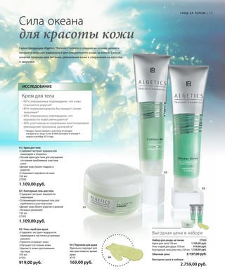 03
59
01
02
04 | Перчатка для душа
Идеально подходит для
массажа кожи во время
душа
4510
169,00 руб.
Сила океана
для красоты кожи
Выгодная цена в наборе
1.109,00 руб.
919,00 руб.
1.109,00 руб.
Серия продукции Algetics Thalasso Cosmetics создана на основе ценного
экстракта морских водорослей для специального ухода за кожей. Сила и
энергия природы для питания, увлажнения кожи и сохранения ее красоты
и здоровья.
04
01 | Крем для тела
• Содержит экстракт водорослей
ламинария и хлорелла
• Легкий крем для тела для улучшения
состояния проблемных участков
кожи
• Делает кожу более гладкой и
упругой
• Сглаживает неровности кожи
150 мл
27500
1.109,00 руб.
03 | Гель-скраб для душа
• Cодержит экстракт водоросли
ламинария и частички устричных
раковин
• Приятно освежает кожу
• Улучшает состояние кожи
• Удаляет с кожи ороговевшие
частицы
150 мл
27501
919,00 руб.
02 | Контурный гель для тела
• Содержит экстракт водоросли
ламинария
• Освежающий контурный гель для
проблемных участков кожи
• Делает кожу более упругой и ровной
• Активно увлажняет
150 мл
27502
1.109,00 руб.
Исследование
Крем для тела
• 60 % опрошенных подтвердили, что кожа
становится упругой*
• 85% порекомендовали бы продукт своим
знакомым*
• 40% опрошенных подтвердили, что
неровности кожи уменьшаются*
• 40% участников исследования констатировали
уменьшение признаков целлюлита*
* Продукт протестирован с участием 20 женщин
в возрасте от 30 до 55 лет в НИИ Dermatest в течение 4
недель в октябре 2013 года.
Уход за телом |
Набор для ухода за телом  27503
Крем для тела 150 мл
Гель-скраб для душа 150 мл
Контурный гель для тела 150 мл
Обычная цена 3.137,00 руб.
Выгодная цена в наборе
 2.759,00 руб.
 
