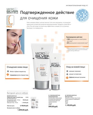 Face
АНТИБАКТЕРИА ЛЬНЫЙ УХОД |
Подтвержденное действие
для очищения кожи
Кожа человека имеет сальные железы. Если они закупорены, то возникают
идеальные условия для развития микроорганизмов. Продукты серии Micro­
silver Plus для ухода за кожей лица эффективно очищают ее и устраняют
бактерии с ее поверхности.
Подтвержденное действие:
• 100% переносимость кожей крема
для лица*
• 85% уменьшение загрязнений кожи*
01
02
6161
01 | Microsilver Plus
Очищающий крем
Использовать крем утром
и вечером для удаления
загрязнений кожи или
снятия макияжа.
150 мл
25000
999,00 руб.
02 | Microsilver Plus
Крем для лица
Наносить на кожу лица после
использования очищающего
крема.
50 мл
25001
1.109,00 руб.
Microsilver Plus
Набор для ухода за кожей лица 25004
Microsilver Plus
Очищающий крем · 150 мл 999,00 руб.
Microsilver Plus
Крем для лица · 50 мл 1.109,00 руб.
Обычная цена 2.108,00 руб.
Выгодная цена в наборе
 1.899,00 руб.
Выгодная цена в наборе
Очищение кожи лица:
Мягкое и глубокое очищение пор
Салициловая кислота открывает поры
уменьшает загрязнение
Дефенсил уменьшает воспаление
улучшает состояние кожи
Уход за кожей лица:
* Антибактериальный крем для лица был протестирован с участием
30 женщин и мужчин в возрасте от 16 до 34 лет на протяжении
8 недель в 2005 году в НИИ Dermatest.
 