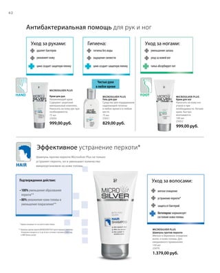 Hair
Hand Foot
62
150 мл
25070
1.379,00 руб.
75 мл
25050
999,00 руб.
75 мл
25051
829,00 руб.
100 мл
25052
999,00 руб.
Microsilver Plus
Microsilver Plus
Microsilver Plus Microsilver Plus
Антибактериальная помощь для рук и ног
Эффективное устранение перхоти*
Чистые руки
в любое время
Уход за руками:
удаляет бактерии
увлажняет кожу
цинк создает защитную пленку
Гигиена:
гигиена без воды
ощущение свежести
цинк создает защитную пленку
Уход за волосами:
мягкое очищение
устранение перхоти*
защита от бактерий
Уход за ногами:
уменьшение запаха
уход за кожей ног
тальк абсорбирует пот
* перхоть возникает из-за сухости кожи головы
** Шампунь против перхоти MICROSILVER PLUS протестирован с участием
10 мужчин в возрасте от 22 до 56 лет в течение 3 месяцев в 2008 году
в НИИ Derma Consult.
Подтвержденное действие:
Шампунь против перхоти Microsilver Plus не только
устраняет перхоть, но и уменьшает количество
микроорганизмов на коже головы.
• 100% уменьшение образования
перхоти**
• 80% увлажнение кожи головы и
уменьшение покраснения**
Крем для рук
Увлажняющий крем.
Содержит защитный
минеральный комплекс.
Наносить на кожу рук при
необходимости.
Гель для рук
Средство для поддержания
надлежащей гигиены
в любое время и в любом
месте.
Крем для ног
Наносить на кожу ног
утром и при
необходимости. Легкий
крем, быстро
впитывается.
Шампунь против перхоти
Мягкое и бережное очищение
волос и кожи головы. Для
ежедневного применения.
Октопирокс нормализует
состояние кожи головы
 