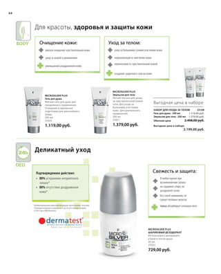 Body
Deo
64
Свежесть и защита:
В любое время при
возникновении запаха
не содержит спирт, не
раздражает кожу
без солей алюминия, не
сужает потовые железы
Для красоты, здоровья и защиты кожи
мягкое очищение чувствительной кожи
уход за кожей и увлажнение
уменьшение раздражения кожи
уход за большими сухими участками кожи
нормализация и смягчение кожи
переносимость чувствительной кожей
создание защитного слоя на коже
тальк абсорбирует излишек пота
Очищение кожи: Уход за телом:
Microsilver Plus
Эмульсия для тела
Легкий лосьон для ухода
за чувствительной кожей
тела. Для ухода за
большими участками
кожи. Для длительного
применения.
200 мл
25021
1.379,00 руб.
Microsilver Plus
Гель для душа
Мягкий гель для душа для
ежедневного применения.
Очищение и идеальная
подготовка для дальнейшего
ухода.
200 мл
25023
1.119,00 руб.
Набор для ухода за телом25109
Гель для душа · 200 мл
Эмульсия для тела · 200 мл
Обычная цена 2.498,00 руб.
Выгодная цена в наборе
 2.199,00 руб.
1.119,00 руб.
1.379,00 руб.
Выгодная цена в наборе
Деликатный уход
Подтвержденное действие:
•	80% устранение неприятного
запаха*
•	80% отсутствие раздражения
кожи*
* Антибактериальный шариковый дезодорант протестирован с участием
20 женщин и мужчин в возрасте от 25 до 76 лет в течение 4 недель
в 2010 году в НИИ Dermatest.
Microsilver Plus
Шариковый дезодорант
Использовать дезодорант
утром и после душа.
50 мл
25022
729,00 руб.
 