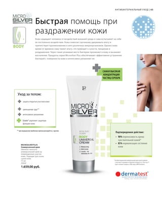 Body
65
защита открытых участков кожи
уменьшение зуда**
интенсивное увлажнение
Уход за телом:
Ectoin® укрепляет защитную
функцию кожи
АНТИБАКТЕРИА ЛЬНЫЙ УХОД |
Быстрая помощь при
раздражении кожи
Кожа защищает человека от воздействий внешней среды и сама испытывает на себе
ее постоянное воздействие. Кожа помогает организму удерживать влагу и
препятствует проникновению в него различных микроорганизмов. Однако кожа
время от времени сама теряет влагу, что приводит к сухости, трещинам и
раздражению. Через такие уязвимые места бактерии проникают в кожу и вызывают
воспаление. Продукты серии Microsilver Plus обеспечивают эффективное устранение
бактерий с поверхности кожи и интенсивно увлажняют ее.
Самая высокая
концентрация
частиц серебра
Подтвержденное действие:
•	90% переносимость крема
чувствительной кожей*
•	85% нормализация состояния
кожи
Microsilver Plus
Универсальный крем
Обильно наносить
универсальный крем на
поврежденные участки
кожи. Подходит для очень
сухой кожи.
75 мл
25020
1.659,00 руб.
*	Антибактериальный универсальный крем протестирован
с участием 16 женщин и 4 мужчин в возрасте от 18 лет до 71
года в течение 4 недель в 2004 году в НИИ Dermatest.
** при медицинских проблемах проконсультируйтесь с врачом
 