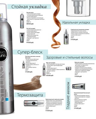 Гладкиеволосы
Термозащитный спрей для укладки
• Защита волос при сушке феном,
завивке или выпрямлении волос
• Специальная формула оживляет
структуру волос и увлажняет их
• Степень фиксации 1
150 мл
26038
519,00 руб.
Разглаживающий бальзам для
волос
• Бальзам разглаживает волосы
перед сушкой феном и придает
им блеск
• Волосы мягкие на ощупь
• Защищает волосы от
пересушивания
• Степень фиксации 1
150 мл
26050
519,00 руб.
Стойкая укладка
Идеальная укладка
Лак для волос
• Сильная фиксация укладки
в течение длительного времени
• Степень фиксации 4
• Волосы сохраняют естественную
эластичность и шелковистый блеск
300 мл
26040-10
689,00 руб.
Гель для укладки
• Сильная фиксация прически
• Степень фиксации 4
• Питает волосы благодаря
провитамину B5
• Идеальная укладка без
склеивания волос
• Подходит и для мужчин
150 мл
26052
479,00 руб.
Спрей для восстановления укладки
• Провитамин B5 питает волосы
• Моментально освежает прическу
• Легко и просто наносится на волосы
• Степень фиксации 3
150 мл
26053
519,00 руб.
Супер-блеск
Здоровые и стильные волосыЛак-блеск для волос сильной
фиксации
• Экстра-сильная фиксация
в течение длительного
времени.
• Степень фиксации 5.
• Придает блеск, мягкость и
упругость.
• Не склеивает волосы.
150 мл
26051
519,00 руб.
Крем для укладки
• Превосходное сочетание компонентов
для ухода и укладки волос
• Степень фиксации 3
• Придает волосам нужную форму
• Идеально для формирования всей
прически и отдельных прядей
• Подходит и для мужчин
150 мл
26037
519,00 руб.
Мусс для укладки
• Пенка кремовой текстуры для ухода
за волосами и долгой фиксации
укладки
• Степень фиксации 3
• Сохраняет форму и объем прически,
не сушит волосы
200 мл
26039-10
629,00 руб.
Термозащита
 