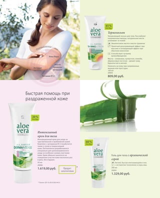 74
60 %
Алоэ Вера
Термолосьон
Увлажняющий лосьон для тела. Расслабляет
напряженные мышцы, натуральные масла
ухаживают за кожей.
		Эвкалиптовое масло и масло грушанки
		Приятный разогревающий эффект при
массаже и охлаждающий эффект при
обычном нанесении
		Способствует лучшему
кровообращению
Масла – оливковое, кунжутное, жожоба,
абрикосовых косточек – делают кожу
бархатистой и мягкой.
Наносить на кожу при напряженных
мышцах или простудах.
100 мл
20003
809,00 руб.
Алоэ Вера
Масло
примулы
вечерней
Dermaintense – это:
Витамин B12
Экстракт
магонии
45 %
Алоэ Вера
Интенсивный
крем для тела
Инновационный крем для ухода за
чувствительной и проблемной кожей.
Комплекс с витамином B12 позаботится
также о сухой и покрасневшей
коже. Dermaintense разрабатывался
специально для целенаправленного
ухода за особенно сухими участками
кожи. Крем обильно наносится на
очищенные участки кожи несколько раз
в день. Без отдушек.
50 мл
20006
1.619,00 руб.
Быстрая помощь при
раздраженной коже
* Патент: DE 10 2010 030 443.3
Продукт
запатентован
*
20 %
Алоэ Вера
Гель для тела с органической
серой
		Легкий, быстро впитывающийся гель
с экстрактом толокнянки и коры ивы.
200 мл
20004
1.329,00 руб.
+
 