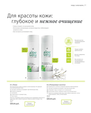 01 02
50 %
Алоэ Вера
50 %
Алоэ Вера
77
Био-экстракты из
контролируемых
сертифицированных
источников
Уход с А лоэ Вера |
Высокое качество
сертифицированной
продукции
Продукт одобрен
дерматологами
Высокое содержание
Алоэ Вера
Для красоты кожи:
глубокое и нежное очищение
• Нежно очищает, не высушивая кожу
• Интенсивно увлажняющие активные вещества стабилизируют
влажность кожи
• Био-экстракты успокаивают кожу
01 | Тоник
Для ежедневного ухода за кожей и снятия макияжа. Не нарушает
естественный баланс кожи.
		Экстракт жасмина успокаивает чувствительную кожу
		Нежное очищение
		Увлажняет
		Подтягивает и освежает кожу
		Без спирта
Наносить ежедневно утром и вечером после очищающего молочка на
кожу лица, шеи и области декольте. Избегать области вокруг глаз.
200 мл
20011
689,00 руб. *Продукт
запатентован
02 | Очищающее молочко
Для тщательного и мягкого очищения кожи без пересушивания.
		Экстракт жасмина успокаивает чувствительную кожу
		Открывает поры и очищает их от загрязнения
		Интенсивно питает, сохраняя в коже естественную влагу
		Нанести на влажную кожу лица, шеи и области декольте, слегка
помассировать. Смыть теплой водой.
200 мл
20010
689,00 руб.
*Продукт
запатентован
 