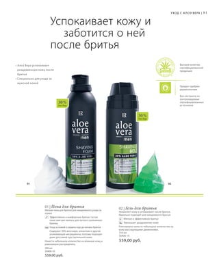 01 02
30 %
Алоэ Вера
30 %
Алоэ Вера
81Уход с А лоэ Вера |
Продукт одобрен
дерматологами
Высокое качество
сертифицированной
продукции
Био-экстракты из
контролируемых
сертифицированных
источников
Успокаивает кожу и 		
	 заботится о ней
после бритья
• Алоэ Вера успокаивает
раздраженную кожу после
бритья
• Специально для ухода за
мужской кожей
01 | Пена для бритья
Мягкая пена для бритья для ежедневного ухода за
кожей
	Эффективное и комфортное бритье: густая
пена смягчает волосы для легкого скольжения
бритвы
	Уход за кожей и защита еще до начала бритья
	Содержит 30% алоэ вера, аллантоин и другие
ухаживающие ингредиенты, поэтому подходит
даже для самой чувствительной кожи.
Нанести небольшое количество на влажную кожу и
равномерно распределить.
200 мл
20400-10
559,00 руб.
02 | Гель для бритья
Увлажняет кожу и успокаивает после бритья.
Идеально подходит для ежедневного бритья.
Мягкое и эффективное бритье
Уменьшает раздражение кожи
Равномерно нанести небольшое количество на
кожу массирующими движениями.	
150 мл
20406-10
559,00 руб.
 