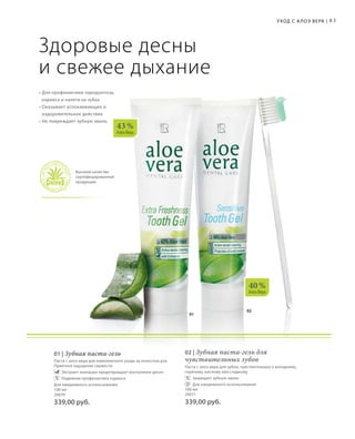 02
01
40 %
Алоэ Вера
43 %
Алоэ Вера
83Уход с А лоэ Вера |
Здоровые десны
и свежее дыхание
• Для профилактики пародонтоза,
кариеса и налета на зубах
• Оказывает успокаивающее и
оздоровительное действие
• Не повреждает зубную эмаль
Высокое качество
сертифицированной
продукции
01 | Зубная паста-гель
Паста с алоэ вера для комплексного ухода за полостью рта.
Приятное ощущение свежести.
	 	Экстракт эхинацеи предотвращает воспаление десен
	 	Надежная профилактика кариеса
Для ежедневного использования
100 мл
20070
339,00 руб.
02 | Зубная паста-гель для
чувствительных зубов
Паста с алоэ вера для зубов, чувствительных к холодному,
горячему, кислому или сладкому
	 	Защищает зубную эмаль
	 	Для ежедневного использования
100 мл
20071
339,00 руб.
 