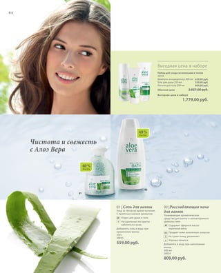02
01
40 %
AloeVera
40 %
AloeVera
84
Набор для ухода за волосами и телом
20133
Шампунь-кондиционер 200 мл
Гель для душа 250 мл
Лосьон для тела 200 мл
Обычная цена 2.027,00 руб.
Выгодная цена в наборе
 1.779,00 руб.
Выгодная цена в наборе
659,00 руб.
559,00 руб.
809,00 руб.
Чистота и свежесть
с Алоэ Вера
01 | Соль для ванны
Уход за телом во время купания.
С приятным свежим ароматом
v 	 Отдых для души и тела
	 	Натуральные экстракты
заботятся о коже.
Добавлять соль в воду при
наполнении ванны.
350 г
20035
559,00 руб.
02 |Расслабляющая пена
для ванны
Ухаживающее ароматическое
средство для ванны и неповторимого
удовольствия.
	 	Содержит эфирное масло
перечной мяты
	 	Придает коже жизненную энергию
	 	Не сушит кожу, увлажняет
	 	Хорошо пенится
Добавлять в воду при наполнении
ванны.
300 мл
20034
809,00 руб.
+
+
 