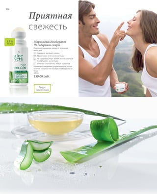 86
*
15 %
Алоэ Вера
Приятная
свежесть
Шариковый дезодорант
Не содержит спирт
Приятное ощущение свежести в течение
всего дня.
	 	Содержит экстракт хлопка
	 	Эффективен в течение всего дня
	 	Не содержит спирт, может использоваться
после бритья и эпиляции
	 	Отлично сочетается с любым aроматом
Применять ежедневно утром/вечером, после
занятий спортом или по мере необходимости.
50 мл
20036
339,00 руб.
+
Продукт
запатентован
 