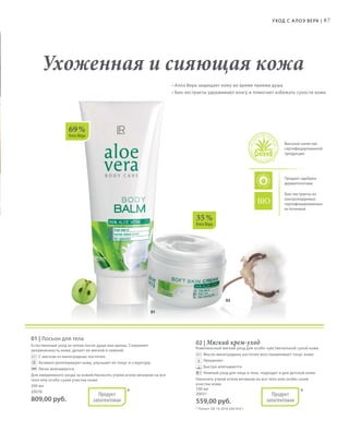 87Уход с А лоэ Вера |
02
01
69 %
Алоэ Вера
35 %
Алоэ Вера
Высокое качество
сертифицированной
продукции
Продукт одобрен
дерматологами
Био-экстракты из
контролируемых
сертифицированных
источников
• Алоэ Вера защищает кожу во время приема душа
• Био-экстракты удерживают влагу и помогают избежать сухости кожи
Ухоженная и сияющая кожа
*Продукт
запатентован
*Продукт
запатентован
01 | Лосьон для тела
Естественный уход за телом после душа или ванны. Сохраняет
увлажненность кожи, делает ее мягкой и нежной.
	 	С маслом из виноградных косточек.
	 	Активно регенерирует кожу, улучшает ее тонус и структуру.
	 	Легко впитывается.
Для ежедневного ухода за кожей.Наносить утром и/или вечером на все
тело или особо сухие участки кожи.
200 мл
20078
809,00 руб.
02 | Мягкий крем-уход
Комплексный мягкий уход для особо чувствительной сухой кожи.
	 	Масло виноградных косточек восстанавливает тонус кожи
	 	Увлажняет
	 	Быстро впитывается
	 	Нежный уход для лица и тела, подходит и для детской кожи
Наносить утром и/или вечером на все тело или особо сухие
участки кожи.
100 мл
20031
559,00 руб.
* Патент: DE 10 2010 030 654.1
 