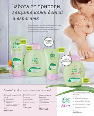 40 %
Алоэ Вера
40 %
Алоэ Вера 40 %
Алоэ Вера
40 %
Алоэ Вера
91
100 мл
20212
559,00 руб.
200 мл
20214
559,00 руб.
50 мл
20210
559,00 руб. 200 мл
20217
559,00 руб.
Детский крем
для лица
	40% алоэ вера
	Подходит для ежедневного
использования
	Активно увлажняет
Детский защитный
крем
	 40% алоэ вера
	Защищает кожу от
опрелостей
	Успокаивает раздражение и
снимает покраснение
Детский лосьон
для тела
	 40% алоэ вера
	Кожа становится нежной
	Активно увлажняет
Массажный бальзам
для мам
	40% алоэ вера
	Интенсивное увлажнение
особо сухих участков кожи
	Делает кожу более упругой и
гладкой
	Идеально для ухода за кожей
мамы и для легкого массажа
нежной кожи ребенка
• Мягкое очищение и уход за особо чувствительной кожей
• Активная поддержка водного баланса кожи
• Экстракт календулы обеспечивает надежную защиту
• Рекомендовано детям и взрослым
Забота от природы,
защита кожи детей
и взрослых
Мягкий уход за чувствительной кожей
Новый
состав
+ + +
+
+
Скоро
в продаже
 