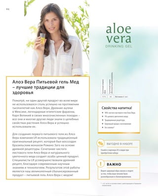 !
%
94
Алоэ Вера Питьевой гель Мед
– лучшие традиции для
здоровья
Пожалуй, ни один другой продукт во всем мире
не использовался столь успешно на протяжении
тысячелетий как Алоэ Вера. Древние ацтеки
в Мексике, легендарные египетские фараоны,
Карл Великий в своих многочисленных походах –
все они и многие другие люди знали о целебных
свойствах растения Алоэ Вера и успешно
использовали их.
Для создания первого питьевого геля из Алоэ
Вера компания LR использовала традиционный
оригинальный рецепт, который был воссоздан
бразильским монахом Романо Заго на основе
древней рецептуры. Сочетание чистого
листового геля Алоэ Вера и натурального
цветочного меда создает особо ценный продукт.
Специалисты LR усовершенствовали древний
рецепт, благодаря современным научным
знаниям и технологиям. Результатом этой работы
является наш великолепный сбалансированный
продукт – питьевой гель Алоэ Вера с медом!
*	 0,1 мг/кг в соответствии с действующим в Германии
нормативом
Важно
Выгодно в наборе
Свойства напитка!
	90% чистого листового геля Алоэ Вера
	9% ценного цветочного меда
	Традиционная рецептура
	Бережный процесс изготовления
	Без алоина*
6075 % Витамин C (мг)
Суточнаянорма
абсолютныйпоказатель
Суточнаянорма
RDA
Узнайте у партнера LR о скидке при
приобретении набора
Ведите здоровый образ жизни и следите
за тем, чтобы ваше питание было
разнообразным и сбалансированным.
 