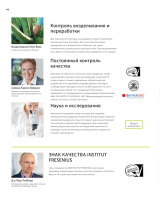 96
Контроль возделывания и
переработки
Для компании LR ежегодно производится сбор 23 миллионов
листьев растения Алоэ Вера. Для этой цели Алоэ Вера
выращивается исключительно в Мексике, где самые
оптимальные условия для его произрастания. При возделывании
Алоэ Вера не используются химические удобрения и пестициды!
Постоянный контроль
качества
Компания LR заботится о качестве своей продукции. Чтобы
гарантировать высокое качество продукции, компания LR
создала одну из самых современных лабораторий для
разработки и исследования пищевых добавок. Ежегодно
в лаборатории проводится более 32.000 отдельных тестов и
исследований. Кроме того, продукция LR регулярно
проверяется и сертифицируется независимыми авторитетными
НИИ: SGS INSTITUT FRESENIUS, IASC (Международный научный
комитет по Алоэ) и Institut Dermatest®
.
Наука и исследования
Научные исследования служат основой для создания
инновационной продукции. Компания LR инвестирует средства
и время для внедрения самых последних научных достижений
в концепцию создания своей продукции. Для сохранения
ценных результатов научных исследований компания LR
защищает патентом некоторые инновационные продукты и
способы производства.
Сабина Ларсен-Вефринг
Директор по развитию и качеству
продукции для сбалансированного
питания
Возделывание Алоэ Вера
в идеальных условиях в Мексике
Продукт
запатентован
Знак качества INSTITUT
FRESENIUS
„Мы, специалисты НИИ INSTITUT FRESENIUS, регулярно
проводим независимый контроль качества питьевых гелей Алоэ
Вера от LR и даем ему самую высокую оценку.“
Д-р Ларс Лоббеди
Руководитель отдела здорового питания
SGS INSTITUT FRESENIUS GmbH
 