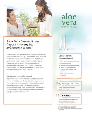 !
%
98
Алоэ Вера Питьевой гель
Персик – почему без
добавления сахара?
В питьевом геле Алоэ Вера со вкусом персика нет
дополнительного сахара, что делает этот напиток
особым и очень привлекательным. Не только
диабетики, но и большое количество людей,
стремящихся питаться сбалансированно,
ограничивают количество сахара в рационе.
Специально для них компания LR разработала
питьевой гель Алоэ Вера Персик.
Ацеманнан – ценный и важный
Одним из важнейших веществ, содержащихся
в геле листьев Алоэ Вера, является ацеманнан.
Это вещество относится к мукополисахаридам.
Оно накапливается в клетках организма.
Благотворное действие ацеманнана усиливается
в сочетании со многими другими веществами,
содержащимися в Алоэ Вера.
1 	Алоэ Вера содержит естественный сахар
2	* 100% рекомендуемой суточной дозы
3	 0,1 мг/кг в соответствии с действующим в Германии
нормативом
Самый легкий
питьевой гель!
	98,2% чистого листового геля Алоэ Вера
	Без добавления сахара1
	Покрытие 100% потребности в витамине C2
	Только 0,054 углеводных единиц
в суточной дозе – подходит также
диабетикам
	Нравится взрослым и детям
	Без алоина3
Важно
Выгодно в наборе
Узнайте у партнера LR о скидке при
приобретении набора
Ведите здоровый образ жизни и следите
за тем, чтобы ваше питание было
разнообразным и сбалансированным.
80100 % Витамин C (мг)
Суточнаянорма
абсолютныйпоказатель
Суточнаянорма
RDA
 