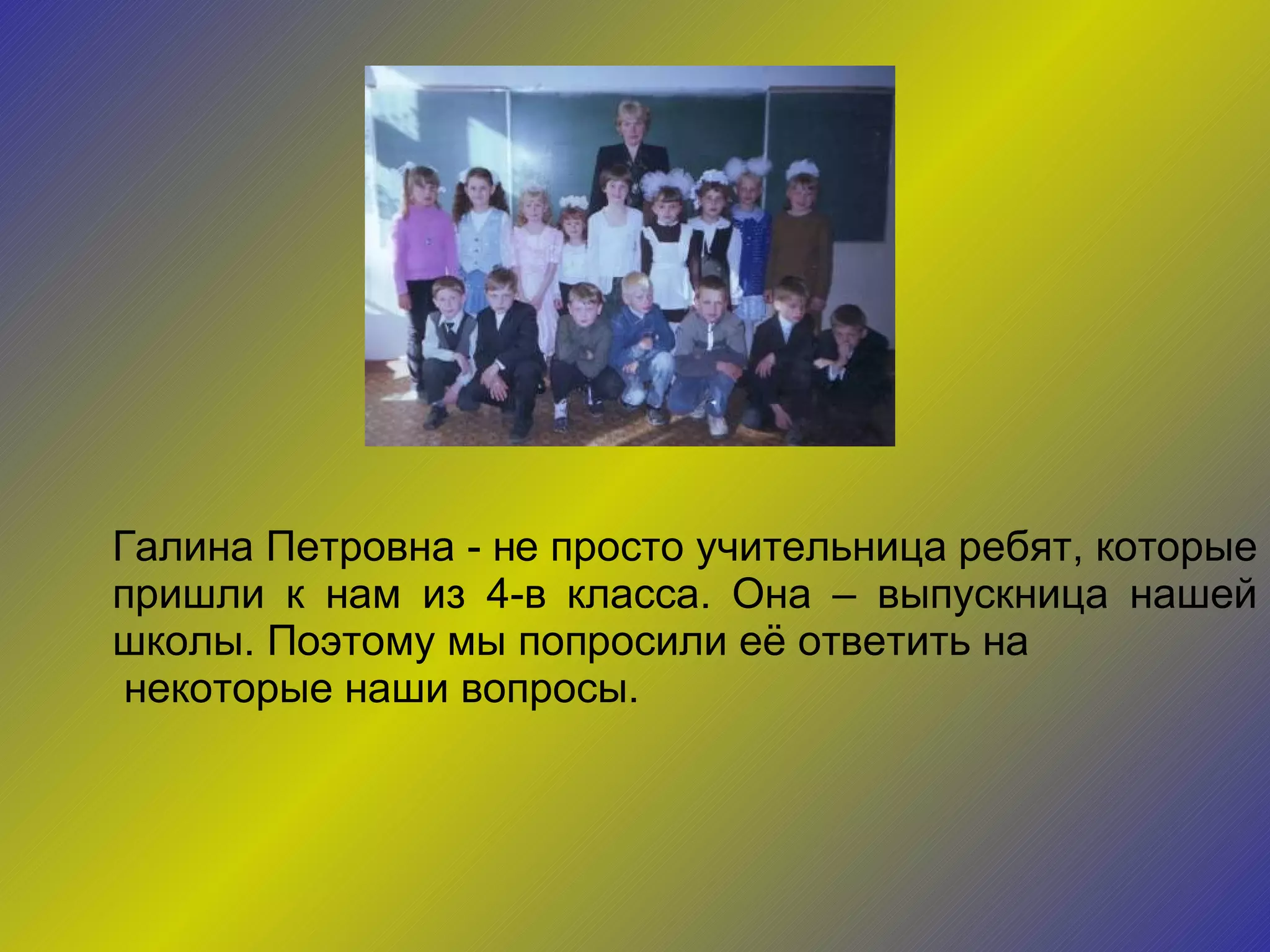 Галина Петровна - не просто учительница ребят, которые пришли к нам из 4-в класса. Она – выпускница нашей школы. Поэтому мы попросили её ответить на некоторые наши вопросы. 