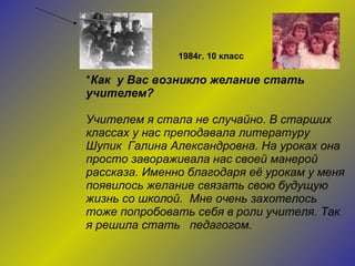 * Как  у Вас возникло желание стать учителем?  Учителем я стала не случайно. В старших классах у нас преподавала литературу Шупик  Галина Александровна. На уроках она просто завораживала нас своей манерой рассказа. Именно благодаря её урокам у меня появилось желание связать свою будущую жизнь со школой.  Мне очень захотелось тоже попробовать себя в роли учителя. Так я решила стать  педагогом.  1984г. 10 класс 