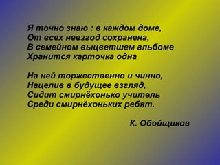 Я точно знаю : в каждом доме, От всех невзгод сохранена, В семейном выцветшем альбоме Хранится карточка одна На ней торжественно и чинно, Нацелив в будущее взгляд, Сидит смирнёхонько учитель Среди смирнёхоньких ребят. К. Обойщиков 