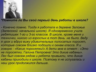 *Помните ли Вы свой первый день работы в школе? - Конечно помню. Тогда я работала в деревне Заложье  (Залесской  начальной школе). Я одновременно учила ребятишек 1-го и 3-го классов. В школе, кроме меня и технички, никого из взрослых в тот день  не было. Веду я урок и вдруг вижу удивительных полосатых поросят, которые совсем близко подошли к окнам класса. Я и говорю : «Какие поросятки!» А дети мне в ответ : «Это не поросятки, Галина Петровна! Это дикие кабаны». Лес был совсем рядом и ребята привыкли, что дикие кабаны приходили к школе. Поэтому я не испугалась и наш урок продолжился дальше. 