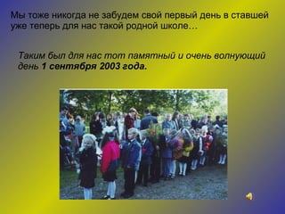 Мы тоже никогда не забудем свой первый день в ставшей уже теперь для нас такой родной школе… Таким был для нас тот памятный и очень волнующий день  1 сентября 2003 года. 