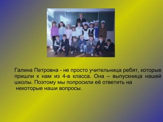 Галина Петровна - не просто учительница ребят, которые пришли к нам из 4-в класса. Она – выпускница нашей школы. Поэтому мы попросили её ответить на некоторые наши вопросы. 