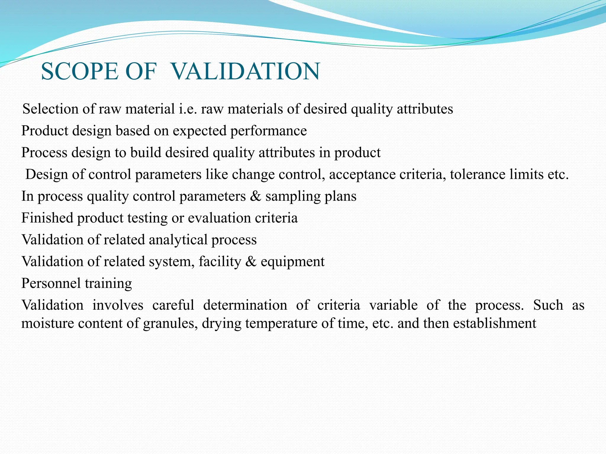 SCOPE OF VALIDATION
Selection of raw material i.e. raw materials of desired quality attributes
Product design based on expected performance
Process design to build desired quality attributes in product
Design of control parameters like change control, acceptance criteria, tolerance limits etc.
In process quality control parameters & sampling plans
Finished product testing or evaluation criteria
Validation of related analytical process
Validation of related system, facility & equipment
Personnel training
Validation involves careful determination of criteria variable of the process. Such as
moisture content of granules, drying temperature of time, etc. and then establishment
 